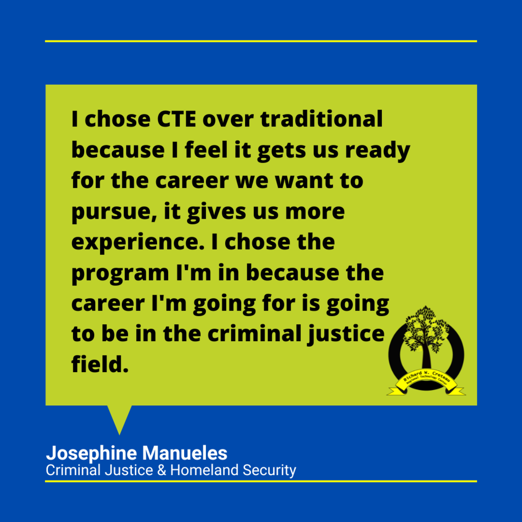 Quote from Josephine "I chose CTE over traditional because I feel it gets us ready for the career we want to pursue, it gives us more experience. I chose the program I'm in because the career I'm going for is going to be in the criminal justice field."