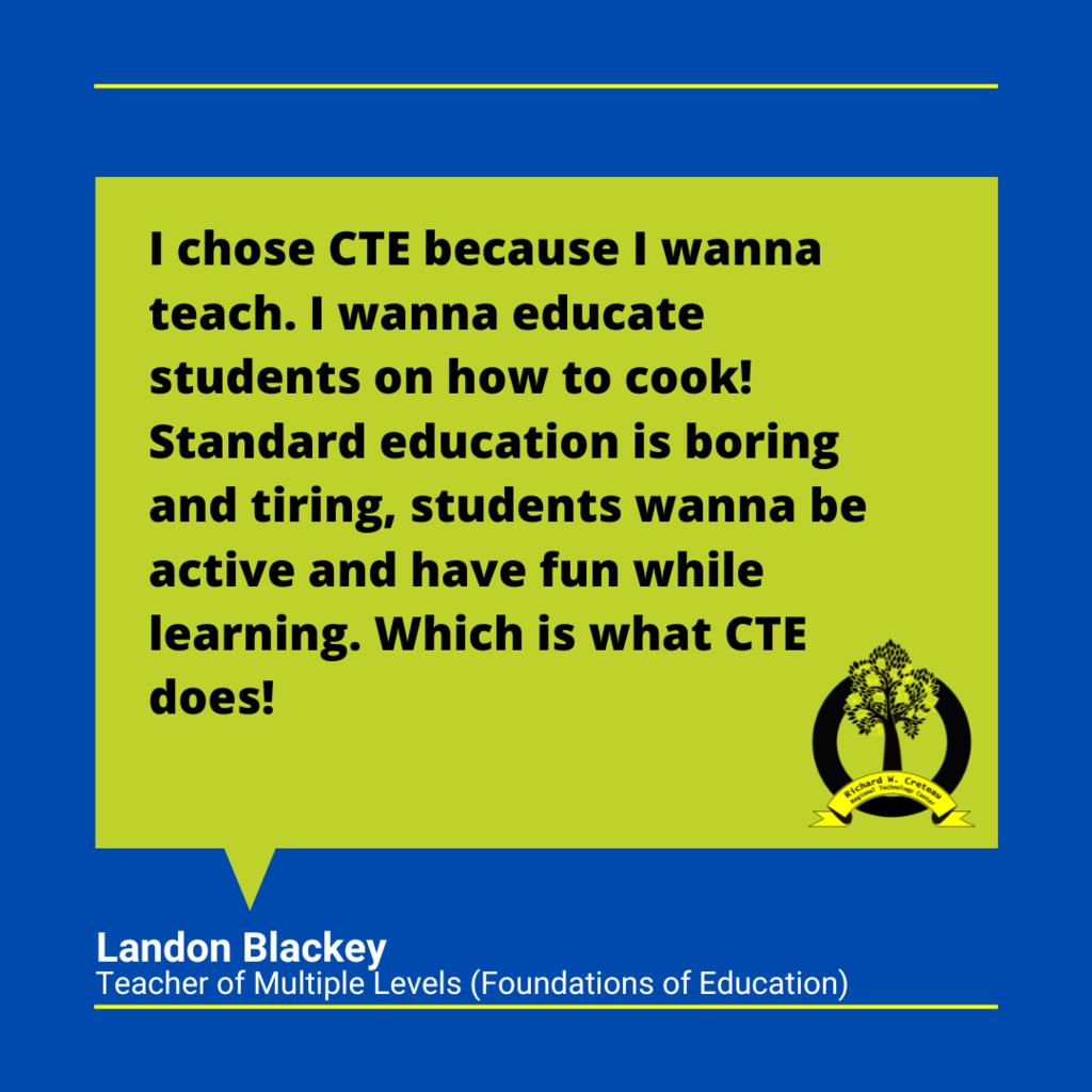 Landon Balckey's quote "I chose CTE because I wanna teach. I wanna educate students on how to cook! Standard education is boring and tiring, students wanna be active and have fun while learning. Which is what CTE does!"