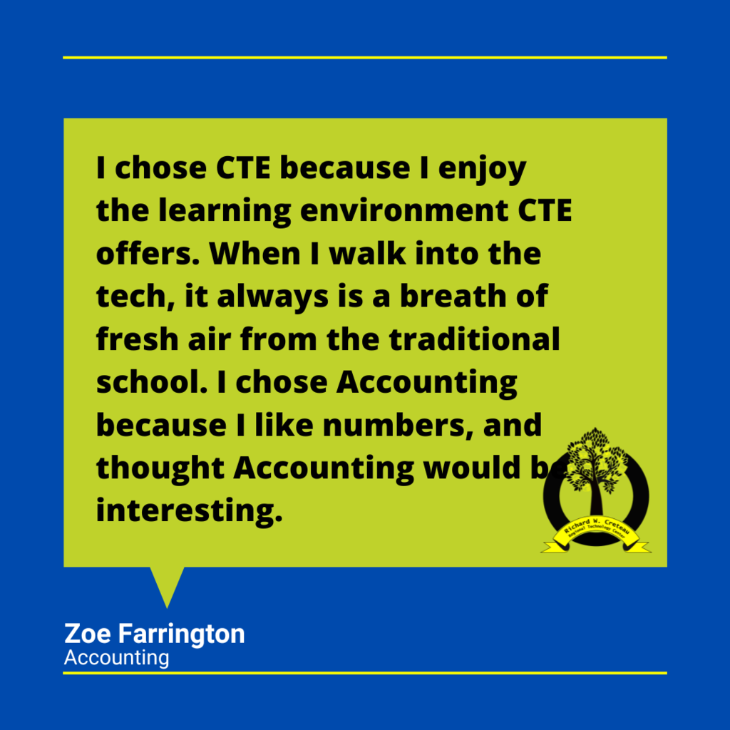 Zoe Farrington quote "I chose CTE because I enjoy the learning environment CTE offers. When I walk into the tech, it always is a breath of fresh air from the traditional school. I chose Accounting because I like numbers, and thought Accounting would be interesting."